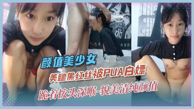 颜值美少女-美腿黑丝被PUA白嫖，跪着按头深喉-貌美清纯颜值
