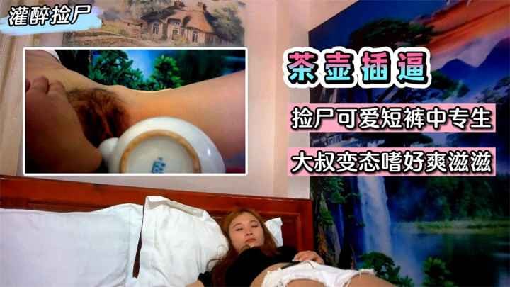 【灌醉捡尸】灌醉用茶壶插逼！捡尸可爱短裤中专生~大叔变态嗜好爽滋滋~!